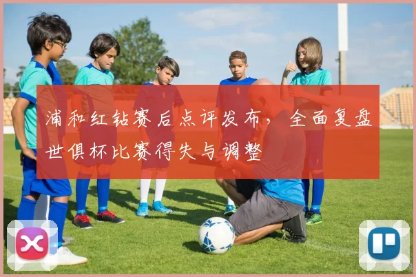 浦和红钻赛后点评发布，全面复盘世俱杯比赛得失与调整