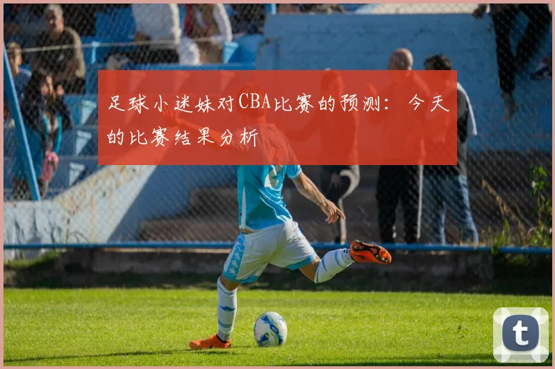 足球小迷妹对CBA比赛的预测：今天的比赛结果分析