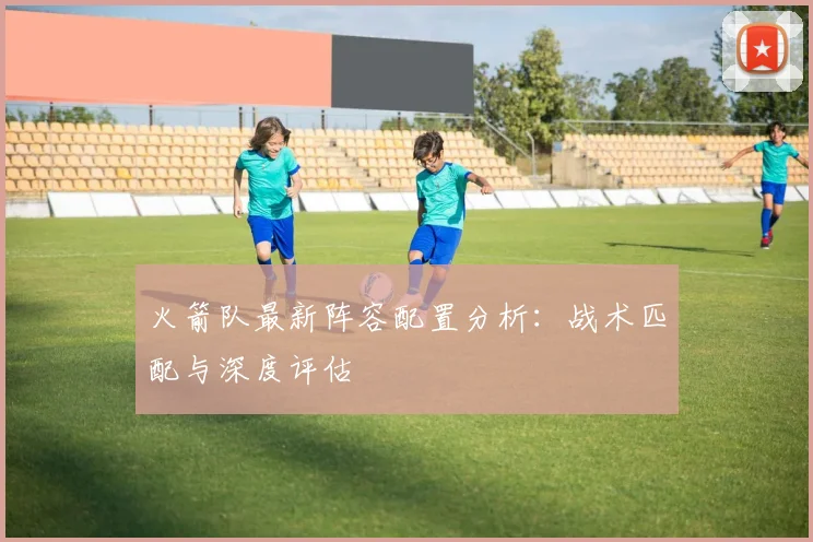 火箭队最新阵容配置分析：战术匹配与深度评估
