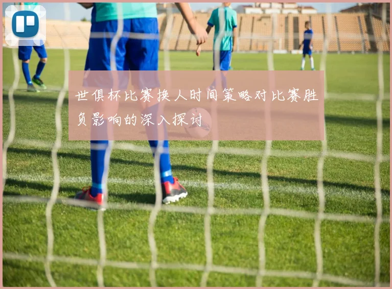 世俱杯比赛换人时间策略对比赛胜负影响的深入探讨