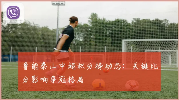 鲁能泰山中超积分榜动态：关键比分影响争冠格局